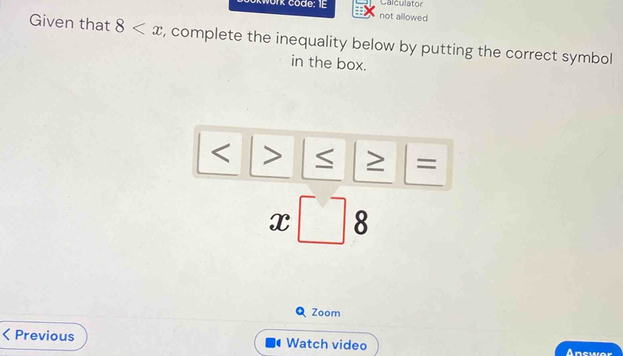 Calculator 
work code: IE not allowed 
Given that 8 , complete the inequality below by putting the correct symbol 
in the box.

=
x□ 8
Zoom 
Previous Watch video Answer