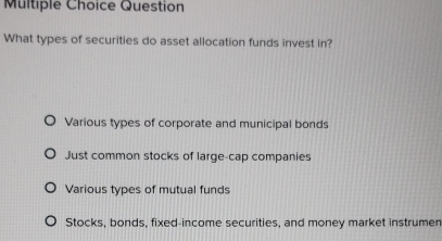 Question
What types of securities do asset allocation funds invest in?
Various types of corporate and municipal bonds
Just common stocks of large-cap companies
Various types of mutual funds
Stocks, bonds, fixed-income securities, and money market instrumen