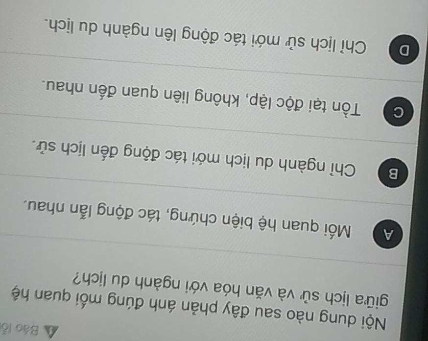 Báo lỗ
Nội dung nào sau đây phản ánh đúng mối quan hệ
giữa lịch sử và văn hóa với ngành du lịch?
A Mối quan hệ biện chứng, tác động lẫn nhau.
B Chỉ ngành du lịch mới tác động đến lịch sử.
C Tồn tại độc lập, không liên quan đến nhau.
D Chỉ lịch sử mới tác động lên ngành du lịch.