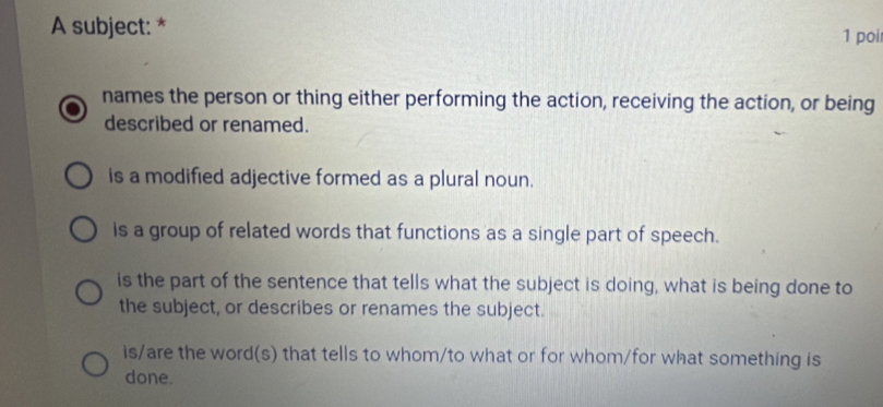 A subject: * 1 poi
names the person or thing either performing the action, receiving the action, or being
described or renamed.
is a modified adjective formed as a plural noun.
is a group of related words that functions as a single part of speech.
is the part of the sentence that tells what the subject is doing, what is being done to
the subject, or describes or renames the subject.
is/are the word(s) that tells to whom/to what or for whom/for what something is
done.