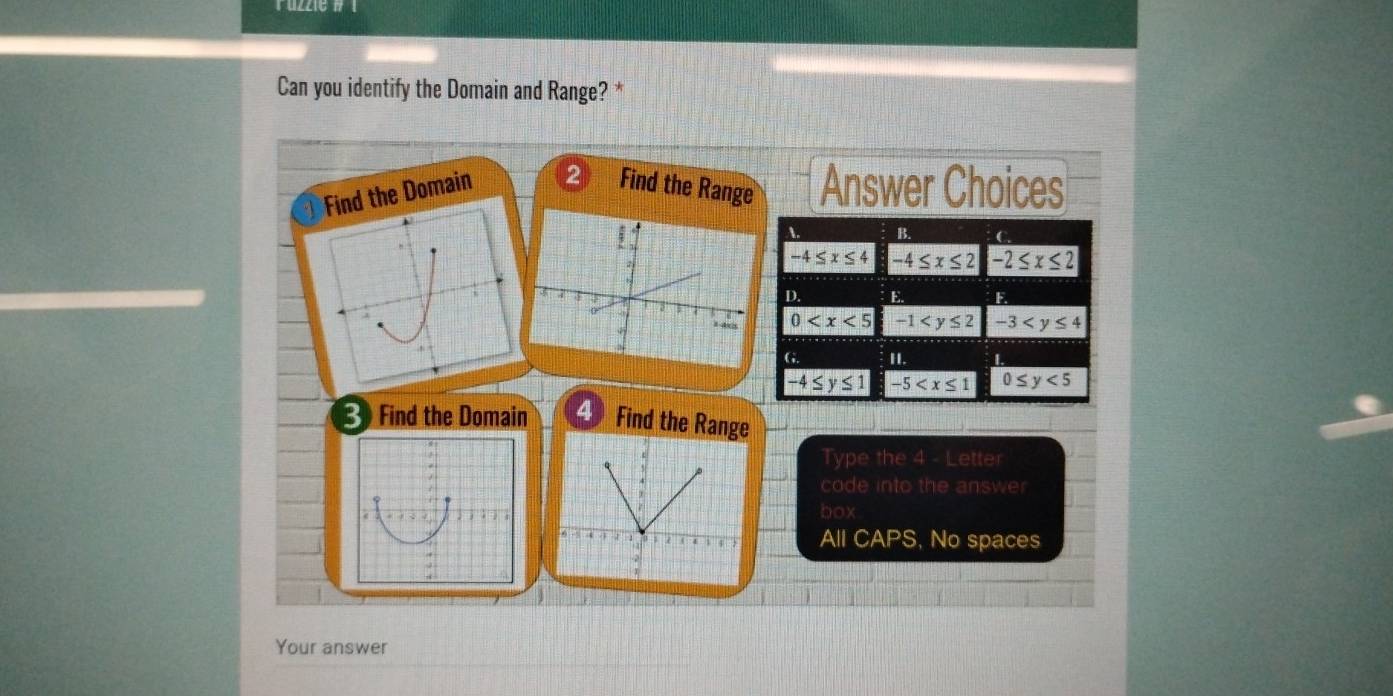 Can you identify the Domain and Range? *
Find the Domain
Find the Range Answer Choices
A. B.
-4≤ x≤ 4 -4≤ x≤ 2 -2≤ x≤ 2
D. E -3
0 -1
G II.
-4≤ y≤ 1 -5 0≤ y<5</tex> 
3 Find the Domain 4 Find the Range
Type the 4 - Letter
code into the answer
box
All CAPS, No spaces
Your answer