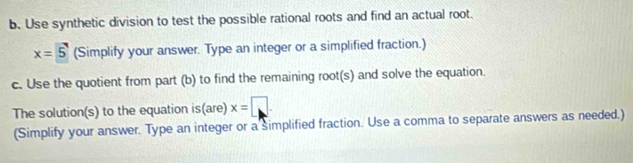 Use synthetic division to test the possible rational roots and find an actual root.
x=5 (Simplify your answer. Type an integer or a simplified fraction.) 
c. Use the quotient from part (b) to find the remaining root(s) and solve the equation. 
The solution(s) to the equation is(are) x=□. 
(Simplify your answer. Type an integer or a simplified fraction. Use a comma to separate answers as needed.)