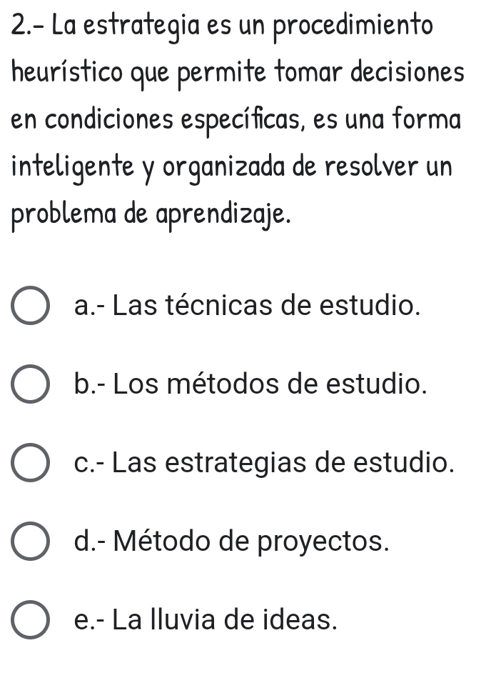 2.- La estrategia es un procedimiento
heurístico que permite tomar decisiones
en condiciones específicas, es una forma
inteligente y organizada de resolver un
problema de aprendizaje.
a.- Las técnicas de estudio.
b.- Los métodos de estudio.
c.- Las estrategias de estudio.
d.- Método de proyectos.
e.- La lluvia de ideas.