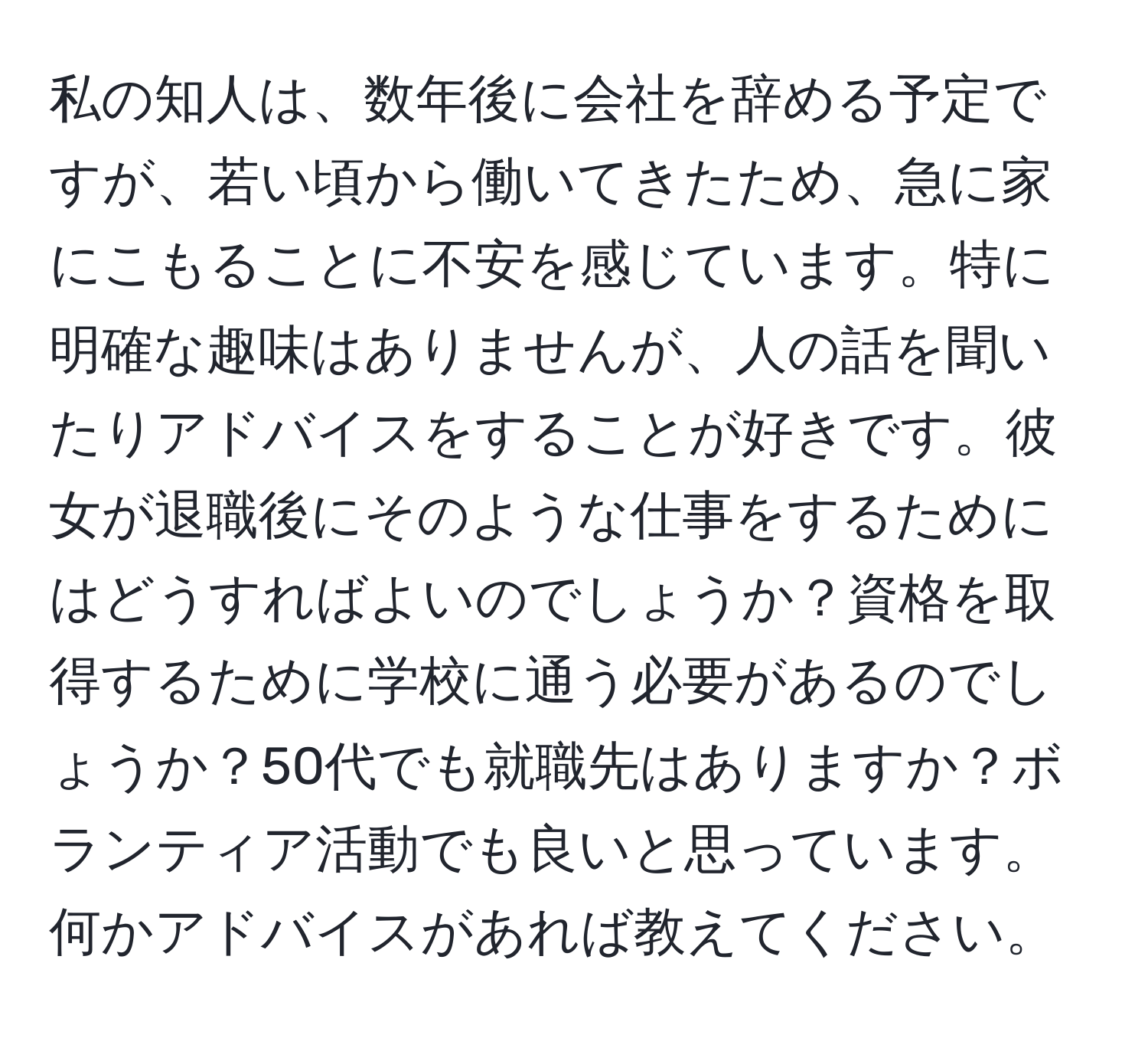 私の知人は、数年後に会社を辞める予定ですが、若い頃から働いてきたため、急に家にこもることに不安を感じています。特に明確な趣味はありませんが、人の話を聞いたりアドバイスをすることが好きです。彼女が退職後にそのような仕事をするためにはどうすればよいのでしょうか？資格を取得するために学校に通う必要があるのでしょうか？50代でも就職先はありますか？ボランティア活動でも良いと思っています。何かアドバイスがあれば教えてください。