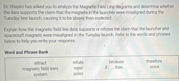 Dr. Shapiro has asked you to analyze the Magnetic Field Line diagrams and determine whether 
the data supports the claim that the magnets in the launcher were misaligned during the 
Tuesday test launch, causing it to be slower than expected. 
Explain how the magnetic field line data supports or refutes the claim that the launcher and 
spacecraft magnets were misaligned in the Tuesday launch. Refer to the words and phrases 
below to help you write your response. 
Word and Phrase Bank 
attract refute because therefore 
magnetic field lines repel if . . ., then . . . since 
system poles