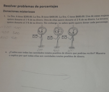 Resolver problemas de porcentajes 
Donaciones misteriosas 
1. La Sra. A tiene $200.00. La Sra. B tiene $400.00. La Sra. C tiene $600.00. Una de estas mujeres 
quiere donarte el 1 % de su dinero. Otra de ellas quiere donarte el 2 % de su dinero. La tercera 
quiere donarte el 3 % de su dinero. Sin embargo, no sabes quién quiere donar cada porcentaje. 
a ¿Cuáles son todas las cantidades totales posibles de dinero que podrías recibir? Muestra 
o explica por qué todas ellas son cantidades totales posibles de dinero.