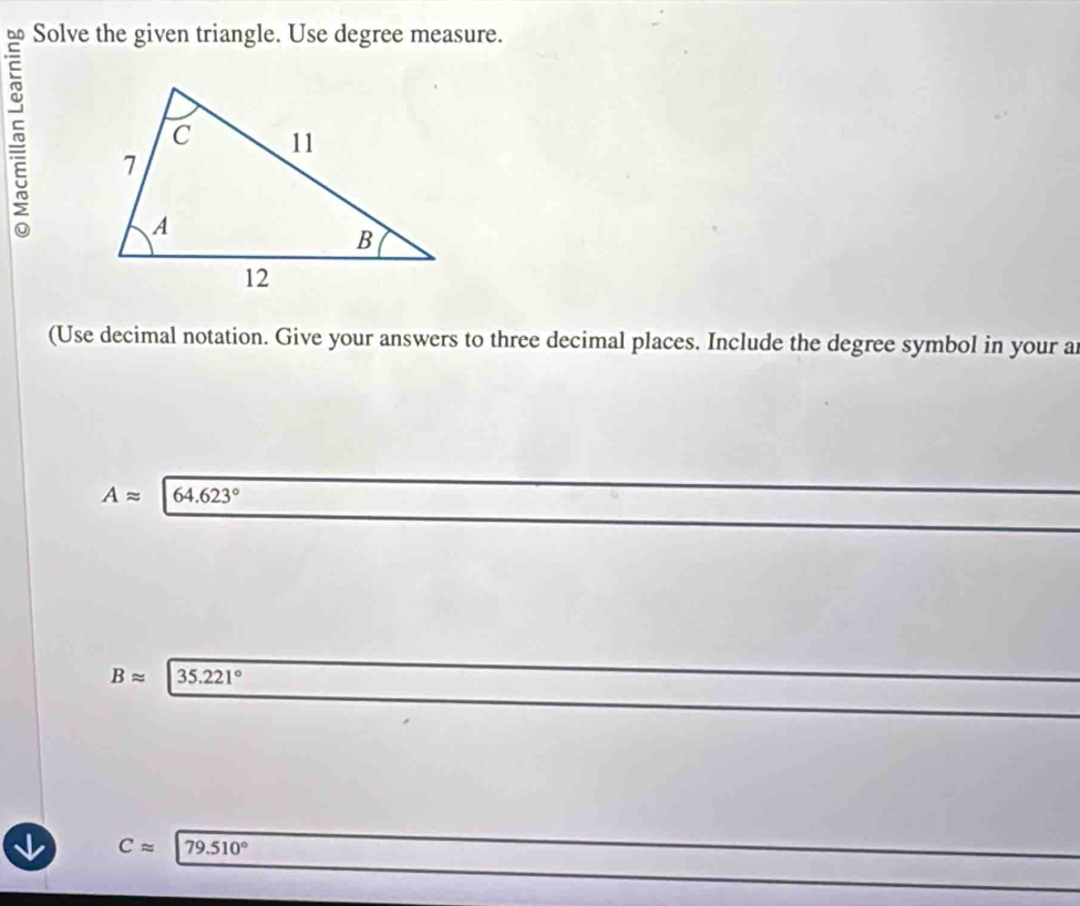 Solve the given triangle. Use degree measure.
5 
(Use decimal notation. Give your answers to three decimal places. Include the degree symbol in your a
Aapprox 64.623°
Bapprox 35.221°
Capprox 79.510°