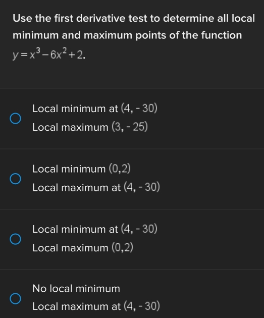 Use the first derivative test to determine all local
minimum and maximum points of the function
y=x^3-6x^2+2.
Local minimum at (4,-30)
Local maximum (3,-25)
Local minimum (0,2)
Local maximum at (4,-30)
Local minimum at (4,-30)
Local maximum (0,2)
No local minimum
Local maximum at (4,-30)