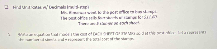 Find Unit Rates w/ Decimals (multi-step) 
Ms. Almanzar went to the post office to buy stamps. 
The post office sells four sheets of stamps for $11.60. 
There are 5 stamps on each sheet. 
1. Write an equation that models the cost of EACH SHEET OF STAMPS sold at this post office. Let x represents 
the number of sheets and y represent the total cost of the stamps.