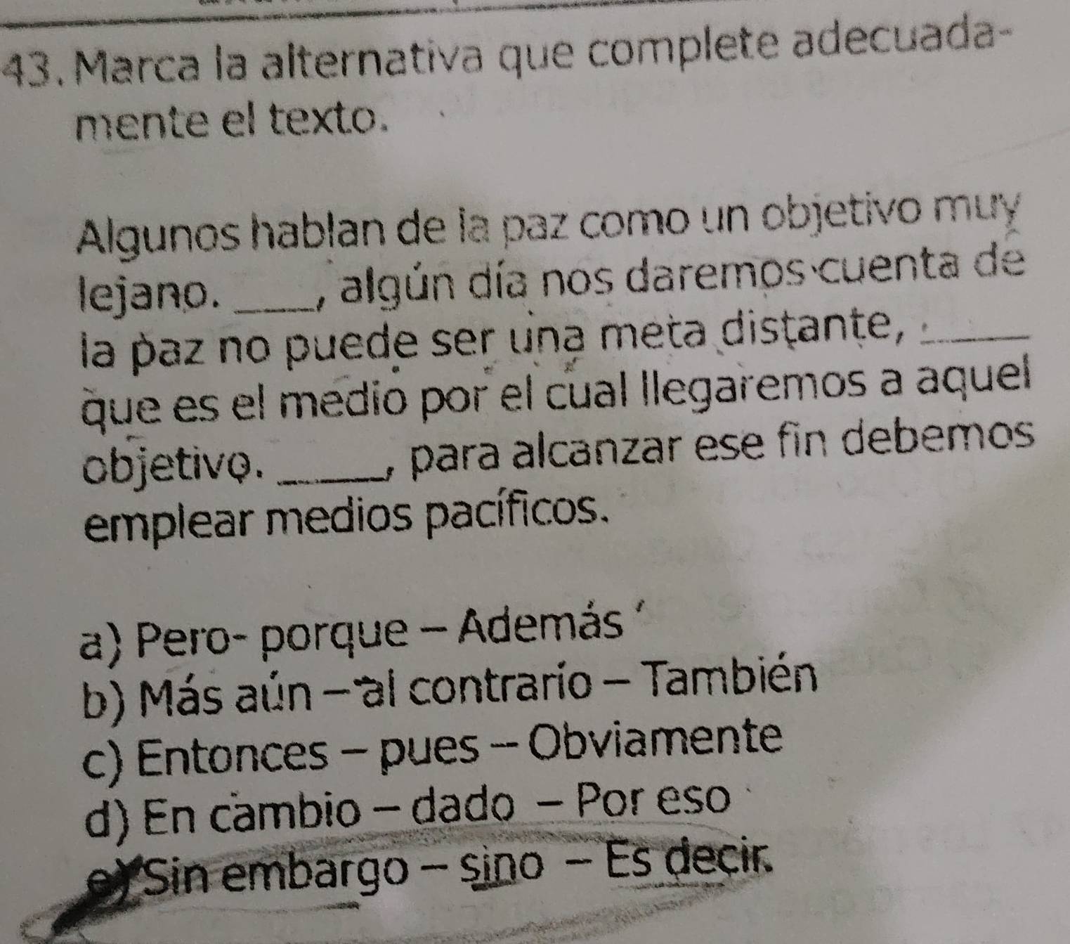 Marca la alternativa que complete adecuada-
mente el texto.
Algunos hablan de la paz como un objetivo muy
lejano. _, algún día nos daremos cuenta de
la paz no puede ser una meta distante,_
que es el medio por el cual llegaremos a aquel
objetivo. _, para alcanzar ese fin debemos
emplear medios pacíficos.
a) Pero- porque - Además
b) Más aún - al contrario - También
c) Entonces - pues - Obviamente
d) En cambio - dado - Por eso
e) Sin embargo - sino - Es decir