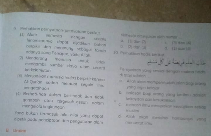 Perhatikan pernyataan-pernyataan berikut. semesta ditunjukan aleh nomor
(1) Alam semesta dengan segala a. (1) dan (2) c (3) dan (4)
fenomenanya dapat dijadikan bahan . b (2) dan (3) d. (1) dan (4
berpikir dan merenung sebagai tanda 10. Perhatikan hadis benkut
adanya sang Pencipta, yaitu Allah.
(2) Mendorong manusia untuk tidak a í j í
mengambil sumber daya alam secara Pernyataan yang sesuai dengan makna hadrs
berkelanjutan. di atas adolah
(3) Menjadıkan manusia malas berpıkir karena a. Allah akan mempermudah jalan bagi arang
Al-Qur'an sudah memuat segala ilmu yang ingin belojar
pengetahuan b. balosan bagi orang yang berilmu adaion
(4) Berhati-hati dalam bertindak dan tidak kekayaan dan kesuksesan
gegabah atau tergesah-gesah dalam c. mencari i)mu merupakan kewajiban setlap
mengelola lingkungan. muslim
Yang bukan termasuk nilai-nilai yang dapat d. Allah akan meridhai hambanya yong
dipetik pada penciptaan dan pengaturan alam menuntut iimy
B. Uraian