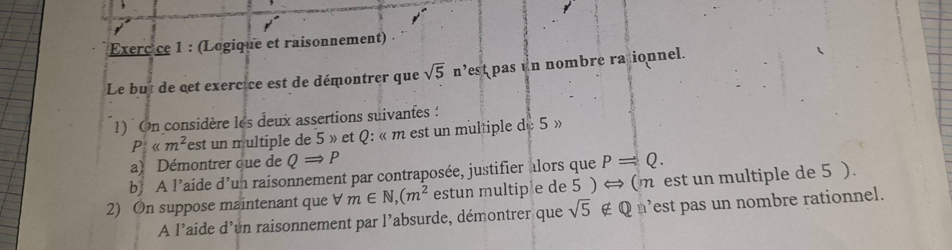 Exerc ce 1 : (Logique et raisonnement) 
Le but de cet exercice est de démontrer que sqrt(5) n’est pas un nombre rationnel. 
1) On considère les deux assertions suivantes :
P est un multiple de 5 » et Q : « m est un multiple de 5 » 
a) Démontrer que de QRightarrow P
b) A l’aide d’un raisonnement par contraposée, justifier alors que P=Q. 
2) On suppose maintenant que b m∈ N, (m^2 estun multiple de 5 ) ⇔ (m est un multiple de 5 ). 
A l’aide d'un raisonnement par l'absurde, démontrer que sqrt(5) ∉ Q n'est pas un nombre rationnel.