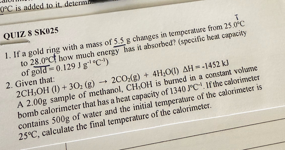 a
0°C is added to it determi . 
QUIZ 8 SK025 
1. If a gold ring with a mass of 5.5 g changes in temperature from 25.0°C
to 28.0°C g how much energy has it absorbed? (specific heat capacity 
of gold=0.129Jg^(-1circ)C^(-1))
2CH_3OH(l)+3O_2(g)to 2CO_2(g)+4H_2O(l)△ H=-1452kJ
2. Given that: 
A 2.00g sample of methanol, CH_3OH is burned in a constant volume 
bomb calorimeter that has a heat capacity of 1340J°C^(-1). If the calorimeter 
contains 500g of water and the initial temperature of the calorimeter is
25°C , calculate the final temperature of the calorimeter.