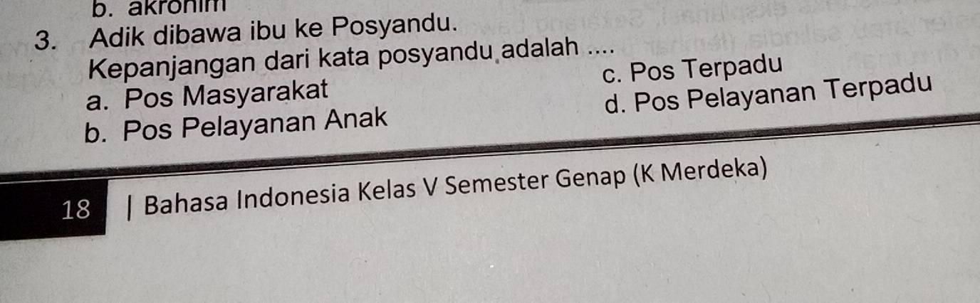 akronim
3. Adik dibawa ibu ke Posyandu.
Kepanjangan dari kata posyandu adalah ....
a. Pos Masyarakat c. Pos Terpadu
b. Pos Pelayanan Anak d. Pos Pelayanan Terpadu
18 Bahasa Indonesia Kelas V Semester Genap (K Merdeka)