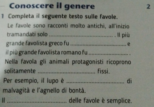 Conoscere il genere 2 
1 Completa il seguente testo sulle favole. 
Le favole sono racconti molto antichi, all'inizio 
tramandati solo _ll più 
grande favolista greco fu_ 
e 
il più grande favolista romano fu_ 
Nella favola gli animali protagonisti ricoprono 
solitamente _fissi. 
Per esempio, il lupo è _di 
malvagità e l'agnello di bontà. 
Ⅱ _delle favole è semplice.