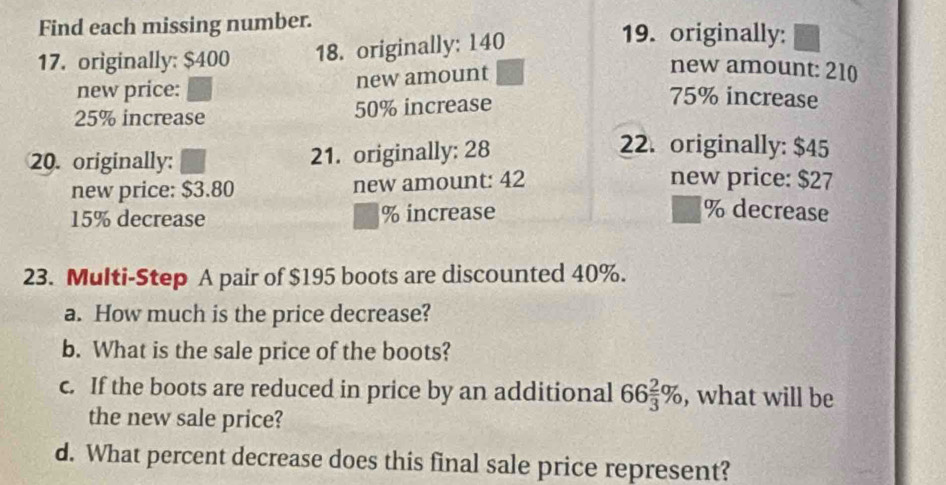 Find each missing number. 19. originally: 
17. originally: $400 18. originally: 140
new price: 
new amount 
new amount: 210
25% increase 50% increase
75% increase 
20. originally: 21. originally: 28
22. originally: $45
new price: $3.80 new amount: 42
new price: $27
15% decrease % increase
% decrease 
23. Multi-Step A pair of $195 boots are discounted 40%. 
a. How much is the price decrease? 
b. What is the sale price of the boots? 
c. If the boots are reduced in price by an additional 66 2/3 % , what will be 
the new sale price? 
d. What percent decrease does this final sale price represent?