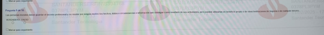 Pregunta 9 de 10. 
Las personas morales deben guardar el secreto profesional y no revelar por ningún motivo los hechos, datos o circunstancias e infornación que oblengan como resullado de sus actividades, pero pueden ubilizarias en beneficio propio o de otras Insiltaciones de Seguros de cuaquer e 
VERDADERO FALSO 
* Marcar para seguimiento