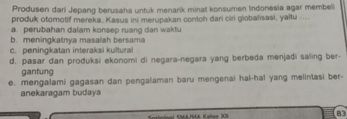 Produsen dari Jepang berusaha untuk menarik minat konsumen Indonesia agar membeli
produk otomotif mereka. Kasus ini merupakan contoh dari ciri globalisasi, yaitu ....
a.perubahan dalam konsep ruang dan waktu
b. meningkatnya masalah bersama
c. peningkatan interaksi kultural
d. pasar dan produksi ekonomi di negara-negara yang berbeda menjadi saling ber-
gantung
e. mengalami gagasan dan pengalaman baru mengenai hal-hal yang melintasi ber-
anekaragam budaya
iolo ai SMA/MA Kelos XII
83