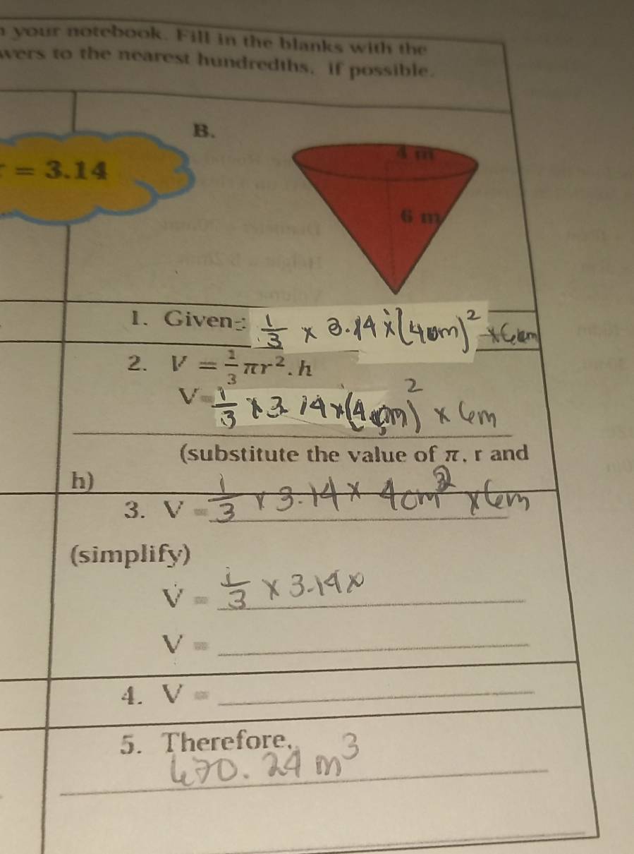 your notebook. Fill in the blanks with the 
wers to the nearest hundredths, if possible. 
B.
=3.14
1. Given 
2. V= 1/3 π r^2.h
_ 
_ 
(substitute the value of π, r and
h) 
3. V= _ 
(simplify) 
_ V=
_ V=
4. V= _ 
5. Therefore, 
_ 
_ 
_