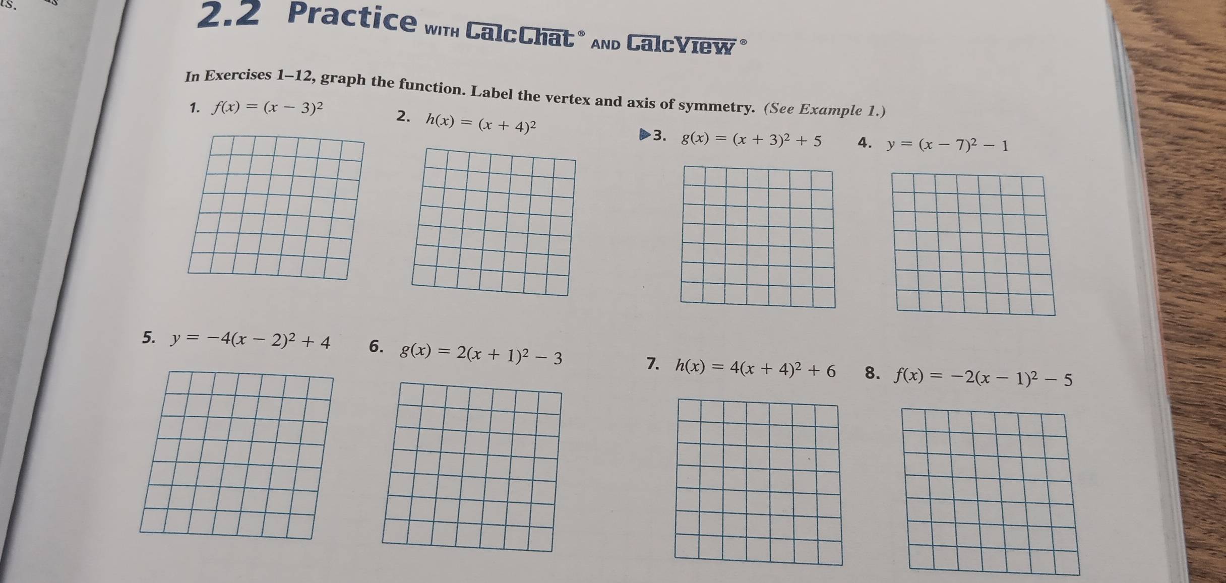 2.2 Practice wth CalcChat* And CalcYiew" 
In Exercises 1-12, graph the function. Label the vertex and axis of symmetry. (See Example 1.) 
1. f(x)=(x-3)^2
2. h(x)=(x+4)^2
3. g(x)=(x+3)^2+5 4. y=(x-7)^2-1
5. y=-4(x-2)^2+4 6. g(x)=2(x+1)^2-3 8. f(x)=-2(x-1)^2-5
7. h(x)=4(x+4)^2+6