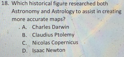 Which historical figure researched both
Astronomy and Astrology to assist in creating
more accurate maps?
A. Charles Darwin
B. Claudius Ptolemy
C. Nicolas Copernicus
D. Isaac Newton