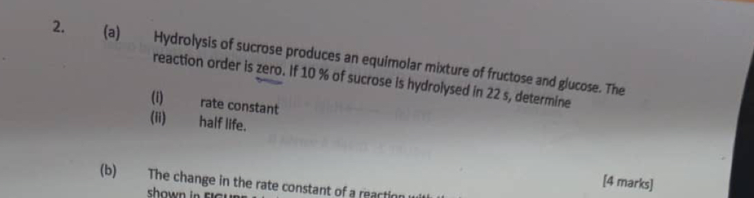 Hydrolysis of sucrose produces an equimolar mixture of fructose and glucose. The 
reaction order is zero. If 10 % of sucrose is hydrolysed in 22 s, determine 
(i) rate constant 
(ii) half life. 
[4 marks] 
(b) The change in the rate constant of a reactin