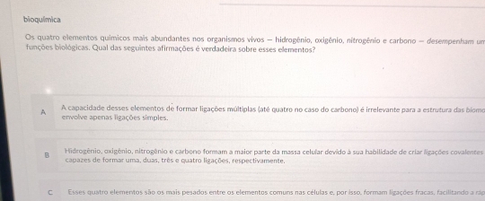 bioquímica
Os quatro elementos químicos mais abundantes nos organismos vivos - hidrogênio, oxigênio, nitrogênio e carbono - desempenham um
funções biológicas. Qual das seguintes afirmações é verdadeira sobre esses elementos?
A A capacidade desses elementos de formar ligações múltiplas (até quatro no caso do carbono) é irrelevante para a estrutura das biomo
envolve apenas ligações simples.
B Hidrogênio, oxigênio, nitrogênio e carboro formam a maior parte da massa celular devido à sua habilidade de criar ligações covalentes
capazes de formar uma, duas, três e quatro ligações, respectivamente
CEsses quatro elementos são os mais pesados entre os elementos comuns nas células e, por isso, formam ligações fracas, facilitando a rap