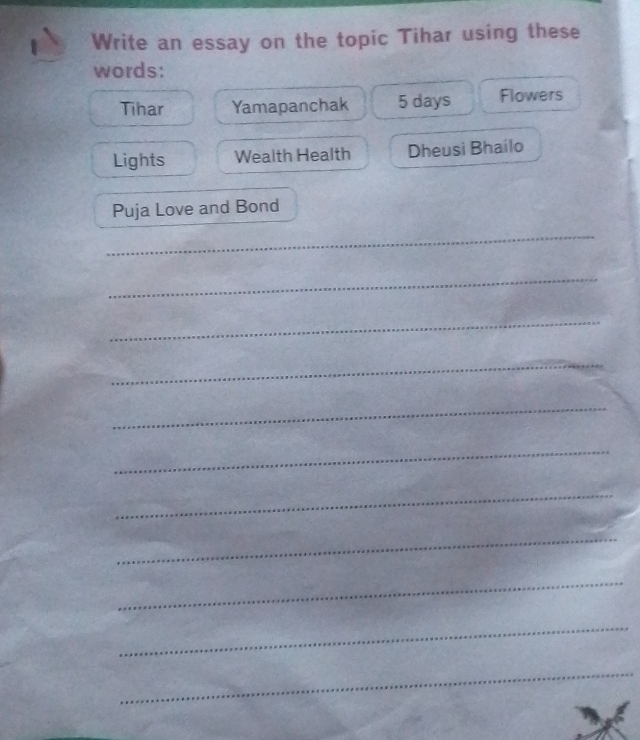 Write an essay on the topic Tihar using these 
words: 
Tihar Yamapanchak 5 days Flowers 
Lights Wealth Health Dheusi Bhailo 
Puja Love and Bond 
_ 
_ 
_ 
_ 
_ 
_ 
_ 
_ 
_ 
_ 
_