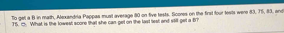 To get a B in math, Alexandria Pappas must average 80 on five tests. Scores on the first four tests were 83, 75, 83, and
75. □ What is the lowest score that she can get on the last test and still get a B?