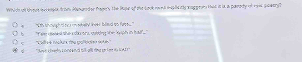 Which of these excerpts from Alexander Pope's The Rape of the Lock most explicitly suggests that it is a parody of epic poetry?
a"Oh thoughtless mortals! Ever blind to fate..."
b "Fate closed the scissors, cutting the Sylph in half..."
c"Coffee makes the politician wise."
d "And chiefs contend till all the prize is lost!"