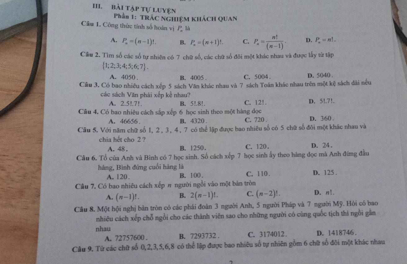 bài Tập tự LUYện
Phần 1: TRÁC NGHIỆM KHÁCH QUAN
Câu 1. Công thức tính số hoán vị P_n là
A. P_n=(n-1)!. B. P_n=(n+1)!. C. P_n= n!/(n-1) . D. P_n=n!.
Câu 2. Tìm số các số tự nhiên có 7 chữ số, các chữ số đôi một khác nhau và được lấy từ tập
 1;2;3;4;5;6;7 .
A. 4050 . B. 4005 . C. 5004 . D. 5040 .
Câu 3. Có bao nhiêu cách xếp 5 sách Văn khác nhau và 7 sách Toán khác nhau trên một kệ sách dài nếu
các sách Văn phải xếp kề nhau?
A. 2.5!.7!. B. 5!.8!. C. 12!. D. 5!.7!.
Câu 4. Có bao nhiêu cách sắp xếp 6 học sinh theo một hàng dọc
A. 46656 . B. 4320 . C. 720 . D. 360 .
Câu 5. Với năm chữ số 1, 2, 3, 4, 7 có thể lập được bao nhiêu số có 5 chữ số đôi một khác nhau và
chia hết cho 2 ?
A. 48 . B. 1250. C. 120. D. 24.
Câu 6. Tổ của Anh và Bình có 7 học sinh. Số cách xếp 7 học sinh ấy theo hàng dọc mà Anh đứng đầu
hàng, Bình đứng cuối hàng là
A. 120. B. 100. C. 110 . D. 125 .
Câu 7. Có bao nhiêu cách xếp # người ngồi vào một bản tròn
A. (n-1)!. 2(n-1)!. C. (n-2)!.
B.
D. n!.
Câu 8. Một hội nghị bàn tròn có các phái đoàn 3 người Anh, 5 người Pháp và 7 người Mỹ. Hỏi có bao
nhiêu cách xếp chỗ ngồi cho các thành viên sao cho những người có cùng quốc tịch thì ngồi gần
nhau
A. 72757600 . B. 7293732 . C. 3174012. D. 1418746 .
Câu 9. Từ các chữ số 0,2,3,5,6,8 có thể lập được bao nhiêu số tự nhiên gồm 6 chữ số đôi một khác nhau