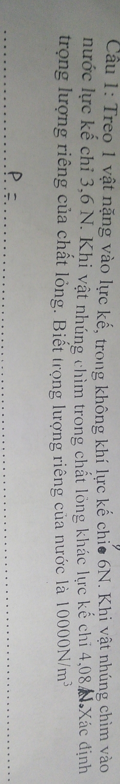 Treo 1 vật nặng vào lực kế, trong không khí lực kế chio 6N. Khi vật nhúng chìm vào 
nước lực kế chỉ 3, 6 N. Khi vật nhúng chìm trong chất lông khác lực kế chỉ 4,08 N Xác định 
trọng lượng riêng của chất lỏng. Biết trọng lượng riêng của nước là 10000N/m^3