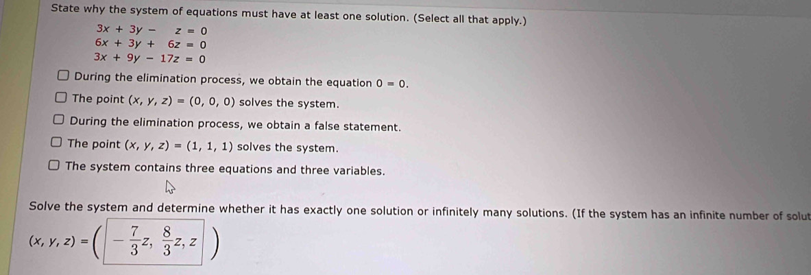 State why the system of equations must have at least one solution. (Select all that apply.)
3x+3y-z=0
6x+3y+6z=0
3x+9y-17z=0
During the elimination process, we obtain the equation 0=0.
The point (x,y,z)=(0,0,0) solves the system.
During the elimination process, we obtain a false statement.
The point (x,y,z)=(1,1,1) solves the system.
The system contains three equations and three variables.
Solve the system and determine whether it has exactly one solution or infinitely many solutions. (If the system has an infinite number of solu
(x,y,z)=(|- 7/3 z, 8/3 z,z|)