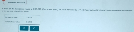 Your answer is incomect 
A house on the market was valued at $448,000. Alter several years, the value increased by 17%. By how much didl the house's value increase in dollars? What 
s the current vlue of the house ' 
S2 a? 
Cument nouse value $15,500
×