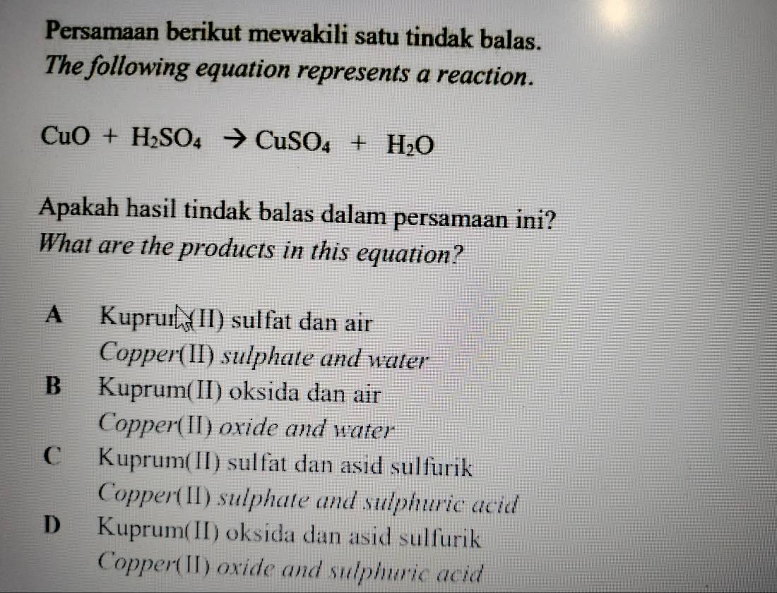 Persamaan berikut mewakili satu tindak balas.
The following equation represents a reaction.
CuO+H_2SO_4to CuSO_4+H_2O
Apakah hasil tindak balas dalam persamaan ini?
What are the products in this equation?
A Kuprur (II) sulfat dan air
Copper(II) sulphate and water
B Kuprum(II) oksida dan air
Copper(II) oxide and water
C Kuprum(II) sulfat dan asid sülfurik
Copper(II) sulphate and sulphuric acid
D Kuprum(II) oksida dan asid sulfurik
Copper(II) oxide and sulphuric acid