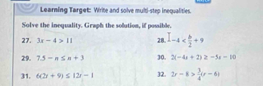 Learning Target: Write and solve multi-step inequalities. 
Solve the inequality. Graph the solution, if possible. 
27. 3x-4>11 28. I-4
29. 7.5-n≤ n+3 30. 2(-4s+2)≥ -5s-10
31. 6(2t+9)≤ 12t-1 32. 2r-8> 3/4 (r-6)