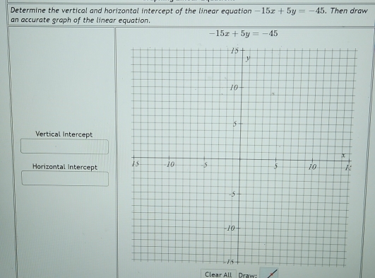 Determine the vertical and horizontal intercept of the linear equation -15x+5y=-45. Then draw
an accurate graph of the linear equation.
-15x+5y=-45
Vertical Intercept
Horizontal Intercept 
Clear All Draw: