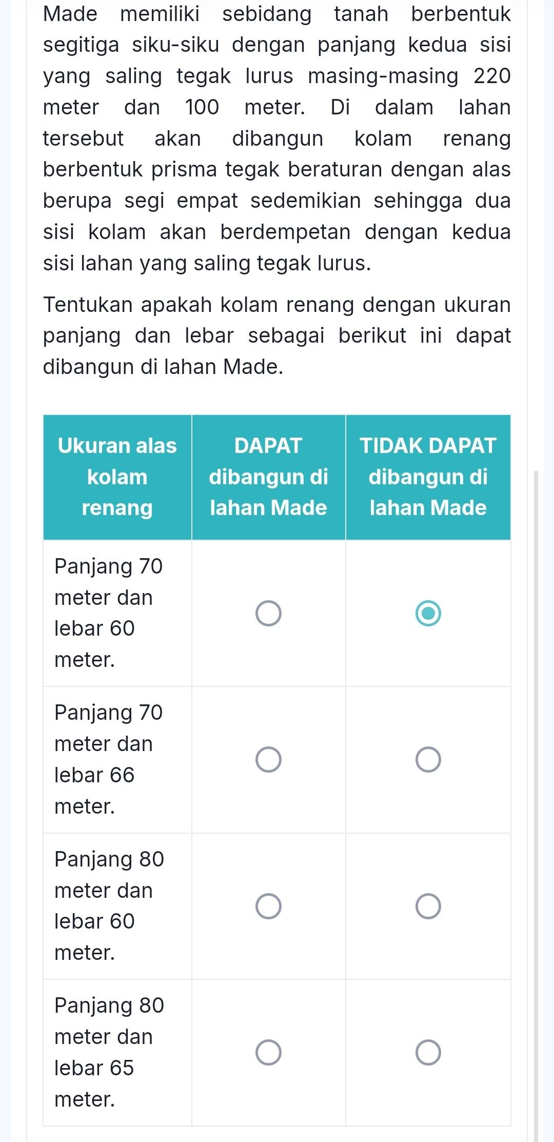 Made memiliki sebidang tanah berbentuk 
segitiga siku-siku dengan panjang kedua sisi 
yang saling tegak lurus masing-masing 220
meter dan 100 meter. Di dalam lahan 
tersebut akan dibangun kolam renang 
berbentuk prisma tegak beraturan dengan alas 
berupa segi empat sedemikian sehingga dua 
sisi kolam akan berdempetan dengan kedua 
sisi lahan yang saling tegak lurus. 
Tentukan apakah kolam renang dengan ukuran 
panjang dan lebar sebagai berikut ini dapat 
dibangun di lahan Made.