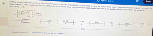 Save 
Find the standard deviation, s, of sample data summanized in the brequency distribution table below by using the formula below, where x represents the class midorint, f repreents the 
data values, 11.1. class frequency, and a represents the total number of sample values. Also, compare the computed standard deviation to the standard deviation obitained from the enginal ist of
s=sqrt(frac m[sumlimits (1+x^2)]-(sumlimits y· x))^2)n(n-1)
Stanxdlard deviation =□ (Hound to one decimal place as needed )