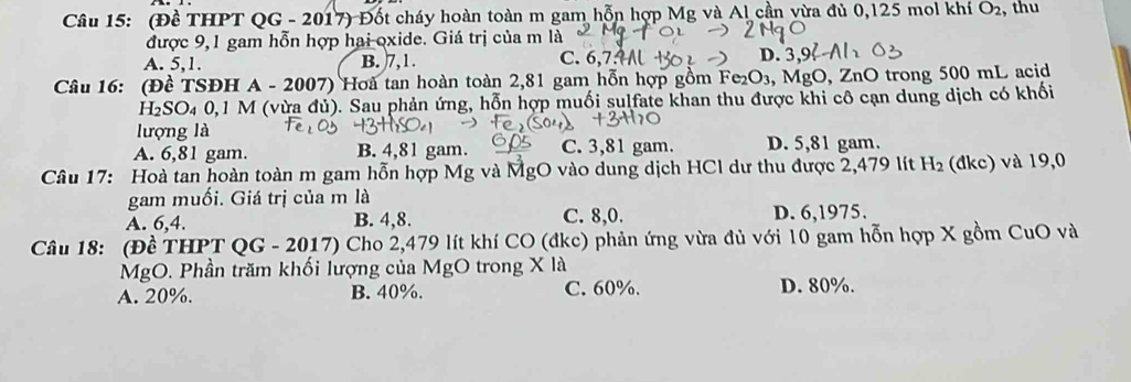 (Đề THPT QG - 2017) Đốt cháy hoàn toàn m gam hỗn hợp Mg và Al cần vừa đủ 0,125 mol khí O_2 , thu
được 9,1 gam hỗn hợp hai oxide. Giá trị của m là
C. 6, 7.9M
A. 5, 1. B. 7, 1. D.
Câu 16: (Đề TSĐH A - 2007) Hoà tan hoàn toàn 2,81 gam hỗn hợp gồm Fe_2C D3, MgO, ZnO trong 500 mL acid
H₂SO₄ 0, 1 M (vừa đủ). Sau phản ứng, hỗn hợp muối sulfate khan thu được khi cô cạn dung dịch có khối
lượng là
A. 6,81 gam. B. 4,81 gam. C. 3,81 gam. D. 5,81 gam.
Câu 17: Hoà tan hoàn toàn m gam hỗn hợp Mg và MgO vào dung dịch HCl dư thu được 2,479 lít H_2 (đkc) và 19,0
gam muối. Giá trị của m là
A. 6, 4. B. 4, 8. C. 8,0. D. 6,1975.
Câu 18: (Đề THPT QG - 2017) Cho 2,479 lít khí CO (đkc) phản ứng vừa đủ với 10 gam hỗn hợp X gồm CuO và
MgO. Phần trăm khối lượng của MgO trong X là
A. 20%. B. 40%. C. 60%. D. 80%.