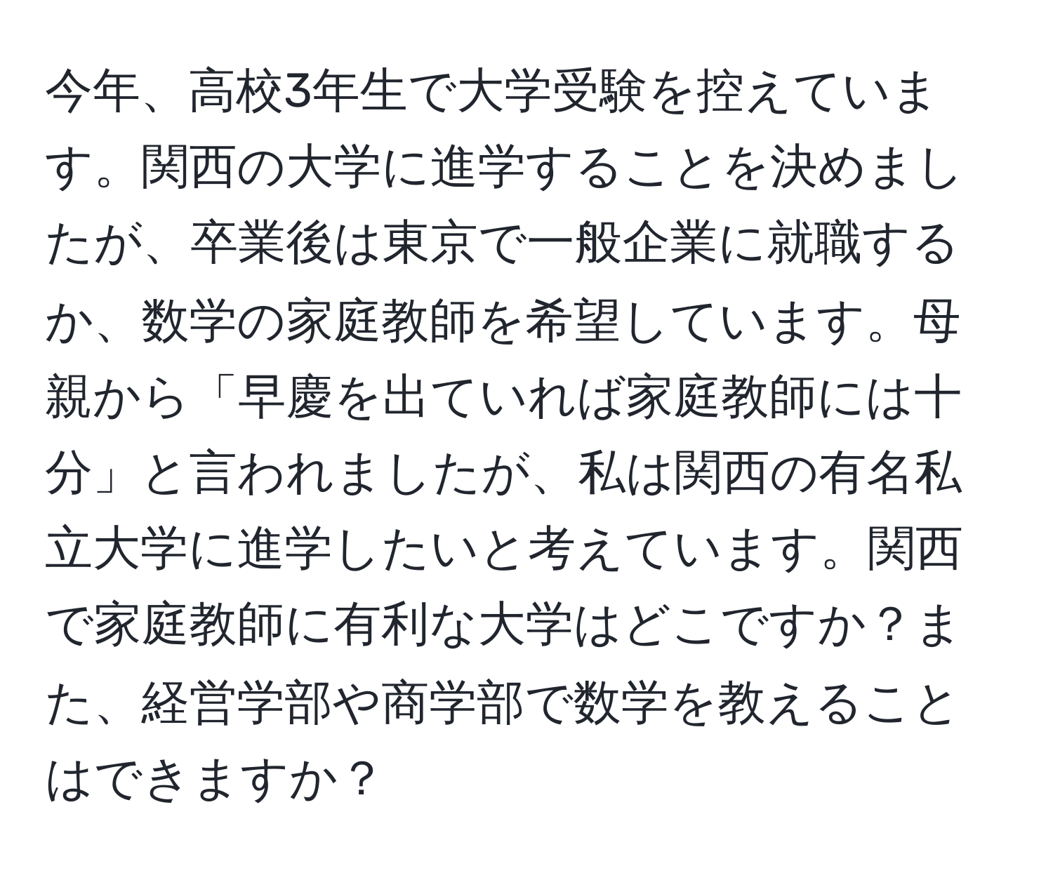 今年、高校3年生で大学受験を控えています。関西の大学に進学することを決めましたが、卒業後は東京で一般企業に就職するか、数学の家庭教師を希望しています。母親から「早慶を出ていれば家庭教師には十分」と言われましたが、私は関西の有名私立大学に進学したいと考えています。関西で家庭教師に有利な大学はどこですか？また、経営学部や商学部で数学を教えることはできますか？