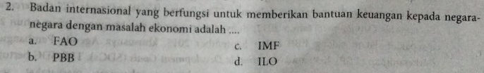 Badan internasional yang berfungsi untuk memberikan bantuan keuangan kepada negara-
negara dengan masalah ekonomi adalah ....
a. FAO c. IMF
b. PBB d. ILO