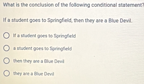 What is the conclusion of the following conditional statement?
If a student goes to Springfield, then they are a Blue Devil.
If a student goes to Springfield
a student goes to Springfield
then they are a Blue Devil
they are a Blue Devil