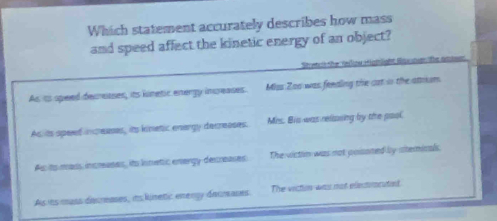 Which statement accurately describes how mass
and speed affect the kinetic energy of an object?
Stretr che Heilow Higmlight Eater lfe amiam
As is speed decreases, its kinetic energy increases. Maas Zao was feeding the cat in the atoum
As is speed inceases, its knetic energy decreases. Mrs. Bis was relimning by the pool.
As ts mass increases, its innetic energy decreases The victin was not poisoned by ateminals.
As its mass dicrases, its linetic energy deumanes The vition was mot elemeatet