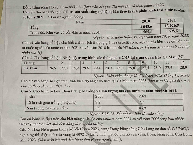 Đồng bằng sông Hồng là bao nhiêu %. (làm tròn kết quả đến một chữ số thập phân của %).
Câu 3. Cho bảng số liệu: Giá trị sản xuất công nghiệp phân theo thành phần kinh tế ở nước ta năm
2010 và 2021 (Đơn vị: Nghìn tỉ đồng)
(Nguồn: Niên giám thống kê Việt Nam năm 2
Căn cứ vào bảng số liệu cho biết chênh lệch tỉ trọng giá trị sản xuất công nghiệp của khu vực có vốn đầu
tư nước ngoài của nước ta năm 2021 so với năm 2010 bao nhiêu %? (làm tròn kết quả đến một chữ số thập
phân của %).
Câu 4. Cho bảng số liệu: Nhiệt độ trung bình các tháng năm 2023 tại trạm quan trắc Cà Mau (^0C)
(Nguồn: Niên giám thống kê Việt Nam, NXB Thống kê, 2024)
Căn cứ vào bảng số liệu trên, tính biên độ nhiệt độ năm tại Cà Mau năm 2023 (làm tròn kết quả đến một
chữ số thập phân của°C). 3,
Câu 5. Cho bảng số liệu: Diện tích gieo trồng và sản lượng lúa của nước ta năm 2005 và 2021.
( Nguồn SGK 12- Kết nổi tri thức và cuộc sống)
Căn cứ bảng số liệu trên cho biết năng suất lúa của nước ta năm 2021 so với năm 2005 tăng bao nhiêu
ta/ha? (làm tròn kết quả đến hàng đơn vị của tạ/ha).
Câu 6. Theo Niên giám thống kê Việt Nam 2023, vùng Đồng bằng sông Cửu Long có dân số là 17463,3
nghìn người, diện tích của vùng là 40921,7km^2. Tính mật độ dân số của vùng Đồng bằng sông Cửu Long
năm 2023. ( làm tròn kết quả đến hàng đơn vị của người km^2).