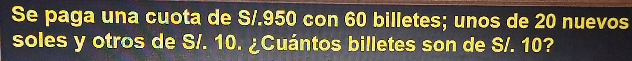 Se paga una cuota de S/.950 con 60 billetes; unos de 20 nuevos 
soles y otros de S/. 10. ¿Cuántos billetes son de S/. 10?