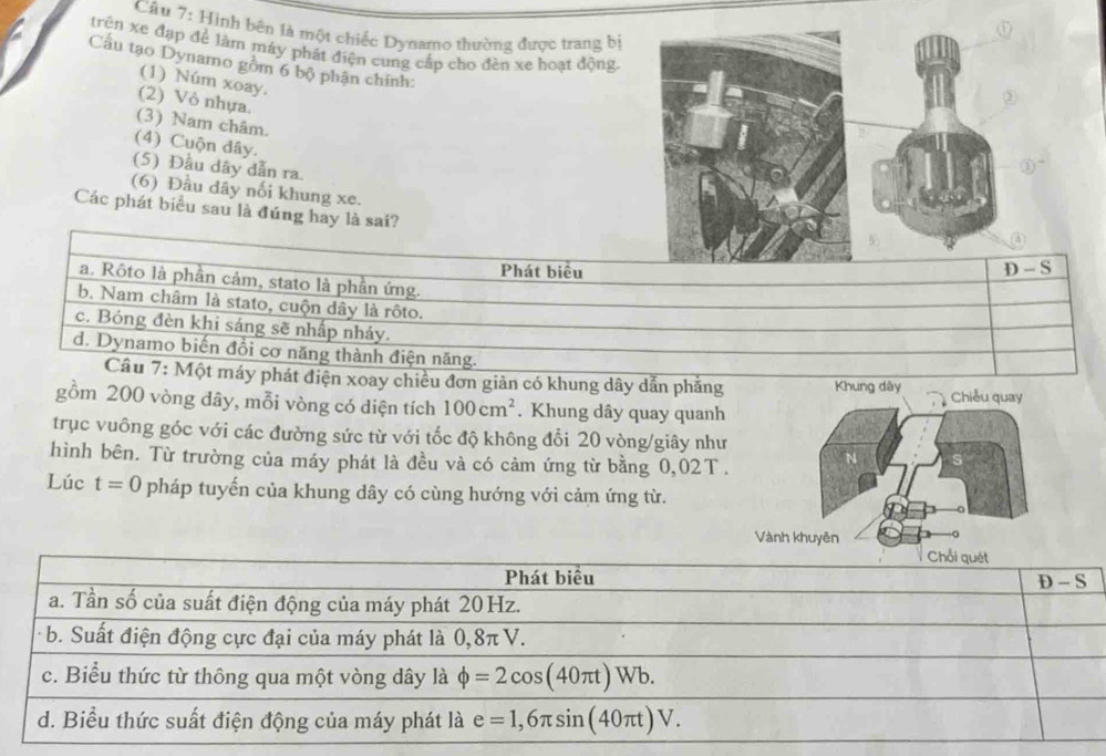 Hình bên là một chiếc Dynamo thường được trang bị
trên xe đạp để làm máy phát điện cung cấp cho đèn xe hoạt động.
Cầu tạo Dynamo gồm 6 bộ phận chính:
(1) Núm xoay.
(2) Vỏ nhựa.
(3) Nam châm.
(4) Cuộn dây.
(5) Đầu dây dẫn ra.
(6) Đầu dây nối khung xe.
Các phát biểu sau là đúng hay là sai?
Phát biêu S
a. Rôto là phần cảm, stato là phần ứng.
b. Nam châm là stato, cuộn dây là rôto.
c. Bóng đèn khi sáng sẽ nhấp nhảy.
d. Dynamo biến đồi cơ năng thành điện năng.
Câu 7: Một máy phát điện xoay chiều đơn giản có khung dây dẫn phẳng Khung dây
gồm 200 vòng dây, mỗi vòng có diện tích 100cm^2. Khung dây quay quanh
trục vuông góc với các đường sức từ với tốc độ không đổi 20 vòng/giây như
hình bên. Từ trường của máy phát là đều và có cảm ứng từ bằng 0,02T 
Lúc t=0 pháp tuyến của khung dây có cùng hướng với cảm ứng từ.