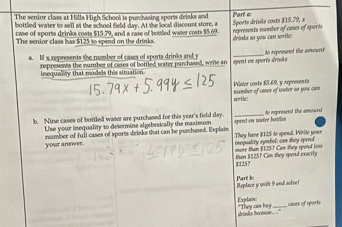 The senior class at Hills High School is purchasing sports drinks and Part a: 
bottled water to sell at the school field day. At the local discount store, a Sports drinks costs $15.79, x
case of sports drinks costs $15.79, and a case of bottled water costs $5.69. represents number of cases of sports 
The senior class has $125 to spend on the drinks. 
drinks so you can write: 
_to represent the amount 
a. If x represents the number of cases of sports drinks and y
represents the number of cases of bottled water purchased, write an spent on sports drinks 
inequality that models this situation. 
Water costs $5.69, y represents 
number of cases of water so you can 
write: 
b. Nine cases of bottled water are purchased for this year's field day. _to represent the amount 
Use your inequality to determine algebraically the maximum spent on water bottles 
number of full cases of sports drinks that can be purchased. Explain 
your answer. They have $125 to spend. Write your 
inequality symbol: can they spend 
more than $125? Can they spend less 
than $125? Can they spend exactly
$125 ？ 
Part b: 
Replace y with 9 and solve! 
Explain: 
“They can buy_ cases of sports 
drinks because……"