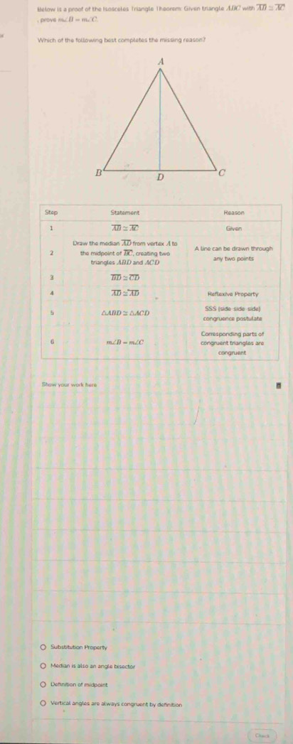 Below is a proof of the Isosceles Triangle Theorem: Given triangle ABC with overline AD≌ overline AC. prove m∠ B=m∠ C
Which of the following best completes the missing reason?
Show your work here
Substitution Property
Median is also an angle bisector
Definition of midpoint
Vertical angles are always congruent by definition