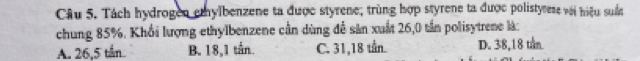 Tách hydrogen emylbenzene ta được styrene; trùng hợp styrene ta được polistyrese với hiệu suẩa
chung 85%. Khổi lượng ethylbenzene cần dùng đễ sản xuất 26,0 tần polisytrene là:
A. 26,5 tần B. 18, 1 tắn. C. 31,18 tần. D. 38,18 tần
